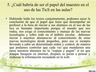 5. ¿Cuál habría de ser el papel del maestro en el
uso de las TicS en las aulas?
• Habiendo leído los textos conjuntamente, podemos sacar la
conclusión de que el papel que tiene que desempeñar un
profesor a la hora de iniciar a sus alumnos en el uso de las
tics es bastante importante porque el mundo que nos
rodea, nos exige el conocimiento y manejo de las nuevas
tecnologías y sobre todo en el ámbito escolar, debemos
iniciar a nuestros alumnos/as al conocimiento de estas
nuevas tecnologías desde pequeños, pero eso sí siempre
llevando a cabo un determinado orden y control, de manera
que podamos controlar que cada vez que mandamos una
tarea nuestros alumnos no la “copian y pegan” si no que
aunque busquen en internet, después se paran a pensar y
elaboran la información recaudada en la web.
 