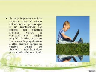 • Es muy importante cuidar
aspectos como el citado
anteriormente, puesto que
si no mantenemos ese
control con nuestros
alumnos vamos a
conseguir que manejen
muy bien las tics, pero a su
vez se estarán perjudicando
a ellos mismos, porque su
cerebro dejará de
funcionar, remplazándose
por un ordenador o un ipad
 