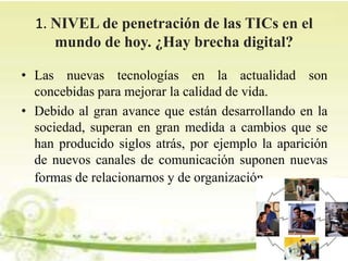 1. NIVEL de penetración de las TICs en el
mundo de hoy. ¿Hay brecha digital?
• Las nuevas tecnologías en la actualidad son
concebidas para mejorar la calidad de vida.
• Debido al gran avance que están desarrollando en la
sociedad, superan en gran medida a cambios que se
han producido siglos atrás, por ejemplo la aparición
de nuevos canales de comunicación suponen nuevas
formas de relacionarnos y de organización.
 