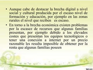 • Aunque cabe de destacar la brecha digital a nivel
social y cultural producida por el escaso nivel de
formación y educación, por ejemplo en las zonas
rurales el nivel que reciben es escaso.
• En torno a la brecha económica existen problemas
por la escasez de recursos que algunas familias
presentan, por ejemplo debido a los elevados
costes que presentan los equipos tecnológicos o
tener una conexión a internet por un precio
razonable les resulta imposible de obtener por la
renta que algunas familias poseen
 