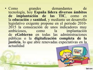 • Como grandes demandantes de
tecnología, hoy España lidera diversos ámbitos
de implantación de las TIC, como en
la educación o sanidad, y mediante un desarrollo
legislativo exigente propone en el periodo 2010-
2015 la consecución de unos indicadores muy
ambiciosos, como la implantación
de eGobierno en todas las administraciones
públicas o la digitalización completa de la
justicia, lo que abre renovadas expectativas en la
actualidad
 