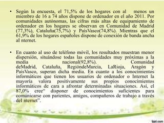 • Según la encuesta, el 71,5% de los hogares con al menos un
miembro de 16 a 74 años dispone de ordenador en el año 2011. Por
comunidades autónomas, las cifras más altas de equipamiento de
ordenador en los hogares se observan en Comunidad de Madrid
(77,3%), Cataluña(75,7%) y PaísVasco(74,8%). Mientras que el
61,9% de los hogares españoles dispone de conexión de banda ancha
aI nternet.
• En cuanto al uso de teléfono móvil, los resultados muestran menor
dispersión, situándose todas las comunidades muy próximas a la
media nacional(92,8%). Comunidad
deMadrid, Cataluña, RegióndeMurcia, LaRioja, Aragón y
PaísVasco, superan dicha media. En cuanto a los conocimientos
informáticos que tienen los usuarios de ordenador o Internet la
mayoría valora positivamente sus propios conocimientos
informáticos de cara a afrontar determinadas situaciones. Así, el
87,0% cree“ disponer de conocimientos suficientes para
comunicarse con parientes, amigos, compañeros de trabajo a través
deI nternet”.
 