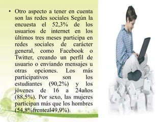 • Otro aspecto a tener en cuenta
son las redes sociales Según la
encuesta el 52,3% de los
usuarios de internet en los
últimos tres meses participa en
redes sociales de carácter
general, como Facebook o
Twitter, creando un perfil de
usuario o enviando mensajes u
otras opciones. Los más
participativos son los
estudiantes (90,2%) y los
jóvenes de 16 a 24años
(88,5%). Por sexo, las mujeres
participan más que los hombres
(54,8%frenteal49,9%).
 