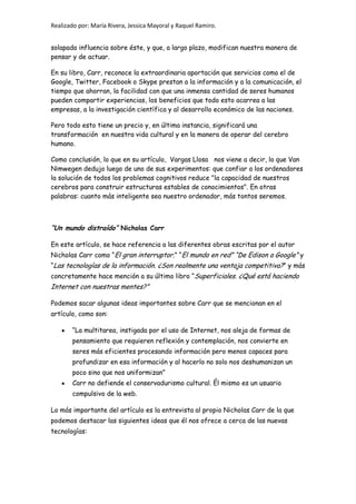 Realizado por: María Rivera, Jessica Mayoral y Raquel Ramiro.
solapada influencia sobre éste, y que, a largo plazo, modifican nuestra manera de
pensar y de actuar.
En su libro, Carr, reconoce la extraordinaria aportación que servicios como el de
Google, Twitter, Facebook o Skype prestan a la información y a la comunicación, el
tiempo que ahorran, la facilidad con que una inmensa cantidad de seres humanos
pueden compartir experiencias, los beneficios que todo esto acarrea a las
empresas, a la investigación científica y al desarrollo económico de las naciones.
Pero todo esto tiene un precio y, en última instancia, significará una
transformación en nuestra vida cultural y en la manera de operar del cerebro
humano.
Como conclusión, lo que en su artículo, Vargas Llosa nos viene a decir, lo que Van
Nimwegen dedujo luego de uno de sus experimentos: que confiar a los ordenadores
la solución de todos los problemas cognitivos reduce "la capacidad de nuestros
cerebros para construir estructuras estables de conocimientos". En otras
palabras: cuanto más inteligente sea nuestro ordenador, más tontos seremos.
“Un mundo distraído” Nicholas Carr
En este artículo, se hace referencia a las diferentes obras escritas por el autor
Nicholas Carr como “El gran interruptor.” “El mundo en red” “De Edison a Google” y
“Las tecnologías de la información. ¿Son realmente una ventaja competitiva?” y más
concretamente hace mención a su último libro “Superficiales. ¿Qué está haciendo
Internet con nuestras mentes?”
Podemos sacar algunas ideas importantes sobre Carr que se mencionan en el
artículo, como son:
“La multitarea, instigada por el uso de Internet, nos aleja de formas de
pensamiento que requieren reflexión y contemplación, nos convierte en
seres más eficientes procesando información pero menos capaces para
profundizar en esa información y al hacerlo no solo nos deshumanizan un
poco sino que nos uniformizan”
Carr no defiende el conservadurismo cultural. Él mismo es un usuario
compulsivo de la web.
Lo más importante del artículo es la entrevista al propio Nicholas Carr de la que
podemos destacar las siguientes ideas que él nos ofrece a cerca de las nuevas
tecnologías:
 
