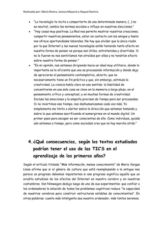 Realizado por: María Rivera, Jessica Mayoral y Raquel Ramiro.
“La tecnología te incita a comportarte de una determinada manera, (…) no
es neutral, cambia las normas sociales e influye en nuestras elecciones.”
“Hay cosas muy positivas. La Red nos permite mostrar nuestras creaciones,
compartir nuestros pensamientos, estar en contacto con los amigos y hasta
nos ofrece oportunidades laborales. No hay que olvidar que la única razón
por la que Internet y las nuevas tecnologías están teniendo tanto efecto en
nuestra forma de pensar es porque son útiles, entretenidas y divertidas. Si
no lo fueran no nos sentiríamos tan atraídos por ellas y no tendrían efecto
sobre nuestra forma de pensar.”
“En mi opinión, nos estamos dirigiendo hacia un ideal muy utilitario, donde lo
importante es lo eficiente que uno es procesando información y donde deja
de apreciarse el pensamiento contemplativo, abierto, que no
necesariamente tiene un fin práctico y que, sin embargo, estimula la
creatividad. La ciencia habla claro en ese sentido: la habilidad de
concentrarse en una sola cosa es clave en la memoria a largo plazo, en el
pensamiento crítico y conceptual, y en muchas formas de creatividad.
Incluso las emociones y la empatía precisan de tiempo para ser procesadas.
Si no invertimos ese tiempo, nos deshumanizamos cada vez más. Yo
simplemente me limito a alertar sobre la dirección que estamos tomando y
sobre lo que estamos sacrificando al sumergirnos en el mundo digital. Un
primer paso para escapar es ser conscientes de ello. Como individuos, quizás
aún estemos a tiempo, pero como sociedad creo que no hay marcha atrás.”
4.¿Qué consecuencias, según los textos estudiados
podrían tener el uso de las TIC’S en el
aprendizaje de los primeros años?
Según el artículo titulado “Más información, menos conocimiento” de Mario Vargas
Llosa afirma que si el género de cultura que está reemplazando a la antigua nos
parece un progreso debemos inquietarnos si ese progreso significa aquello que un
erudito estudioso de los efectos del Internet en nuestro cerebro y en nuestras
costumbres. Van Nimwegen dedujo luego de uno de sus experimentos: que confiar a
los ordenadores la solución de todos los problemas cognitivos reduce "la capacidad
de nuestros cerebros para construir estructuras estables de conocimientos". En
otras palabras: cuanto más inteligente sea nuestro ordenador, más tontos seremos.
 