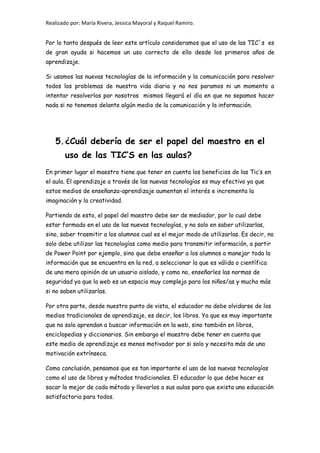 Realizado por: María Rivera, Jessica Mayoral y Raquel Ramiro.
Por lo tanto después de leer este artículo consideramos que el uso de las TIC´s es
de gran ayuda si hacemos un uso correcto de ello desde los primeros años de
aprendizaje.
Si usamos las nuevas tecnologías de la información y la comunicación para resolver
todos los problemas de nuestra vida diaria y no nos paramos ni un momento a
intentar resolverlos por nosotros mismos llegará el día en que no sepamos hacer
nada si no tenemos delante algún medio de la comunicación y la información.
5.¿Cuál debería de ser el papel del maestro en el
uso de las TIC’S en las aulas?
En primer lugar el maestro tiene que tener en cuenta los beneficios de las Tic’s en
el aula. El aprendizaje a través de las nuevas tecnologías es muy efectivo ya que
estos medios de enseñanza-aprendizaje aumentan el interés e incrementa la
imaginación y la creatividad.
Partiendo de esto, el papel del maestro debe ser de mediador, por lo cual debe
estar formado en el uso de las nuevas tecnologías, y no solo en saber utilizarlas,
sino, saber trasmitir a los alumnos cual es el mejor modo de utilizarlas. Es decir, no
solo debe utilizar las tecnologías como medio para transmitir información, a partir
de Power Point por ejemplo, sino que debe enseñar a los alumnos a manejar toda la
información que se encuentra en la red, a seleccionar la que es válida o científica
de una mera opinión de un usuario aislado, y como no, enseñarles las normas de
seguridad ya que la web es un espacio muy complejo para los niños/as y mucho más
si no saben utilizarlas.
Por otra parte, desde nuestro punto de vista, el educador no debe olvidarse de los
medios tradicionales de aprendizaje, es decir, los libros. Ya que es muy importante
que no solo aprendan a buscar información en la web, sino también en libros,
enciclopedias y diccionarios. Sin embargo el maestro debe tener en cuenta que
este medio de aprendizaje es menos motivador por si solo y necesita más de una
motivación extrínseca.
Como conclusión, pensamos que es tan importante el uso de las nuevas tecnologías
como el uso de libros y métodos tradicionales. El educador lo que debe hacer es
sacar lo mejor de cada método y llevarlos a sus aulas para que exista una educación
satisfactoria para todos.
 