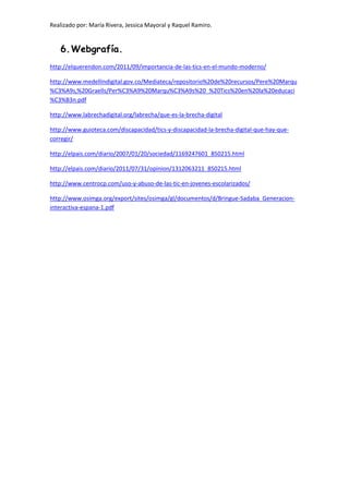 Realizado por: María Rivera, Jessica Mayoral y Raquel Ramiro.
6.Webgrafía.
http://elquerendon.com/2011/09/importancia-de-las-tics-en-el-mundo-moderno/
http://www.medellindigital.gov.co/Mediateca/repositorio%20de%20recursos/Pere%20Marqu
%C3%A9s,%20Graells/Per%C3%A9%20Marqu%C3%A9s%20_%20Tics%20en%20la%20educaci
%C3%B3n.pdf
http://www.labrechadigital.org/labrecha/que-es-la-brecha-digital
http://www.guioteca.com/discapacidad/tics-y-discapacidad-la-brecha-digital-que-hay-que-
corregir/
http://elpais.com/diario/2007/01/20/sociedad/1169247601_850215.html
http://elpais.com/diario/2011/07/31/opinion/1312063211_850215.html
http://www.centrocp.com/uso-y-abuso-de-las-tic-en-jovenes-escolarizados/
http://www.osimga.org/export/sites/osimga/gl/documentos/d/Bringue-Sadaba_Generacion-
interactiva-espana-1.pdf
 