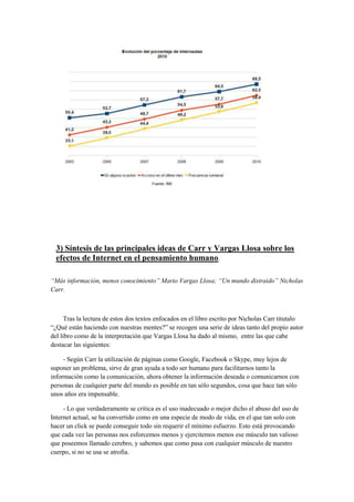 3) Síntesis de las principales ideas de Carr y Vargas Llosa sobre los
efectos de Internet en el pensamiento humano.
“Más información, menos conocimiento” Mario Vargas Llosa; “Un mundo distraido” Nicholas
Carr.
Tras la lectura de estos dos textos enfocados en el libro escrito por Nicholas Carr titutalo
“¿Qué están haciendo con nuestras mentes?” se recogen una serie de ideas tanto del propio autor
del libro como de la interpretación que Vargas Llosa ha dado al mismo, entre las que cabe
destacar las siguientes:
- Según Carr la utilización de páginas como Google, Facebook o Skype, muy lejos de
suponer un problema, sirve de gran ayuda a todo ser humano para facilitarnos tanto la
información como la comunicación, ahora obtener la información deseada o comunicarnos con
personas de cualquier parte del mundo es posible en tan sólo segundos, cosa que hace tan sólo
unos años era impensable.
- Lo que verdaderamente se critica es el uso inadecuado o mejor dicho el abuso del uso de
Internet actual, se ha convertido como en una especie de modo de vida, en el que tan solo con
hacer un click se puede conseguir todo sin requerir el mínimo esfuerzo. Esto está provocando
que cada vez las personas nos esforcemos menos y ejercitemos menos ese músculo tan valioso
que poseemos llamado cerebro, y sabemos que como pasa con cualquier músculo de nuestro
cuerpo, si no se usa se atrofia.
 