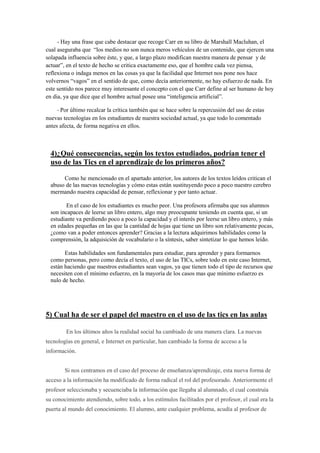 - Hay una frase que cabe destacar que recoge Carr en su libro de Marshall Macluhan, el
cual aseguraba que “los medios no son nunca meros vehículos de un contenido, que ejercen una
solapada influencia sobre éste, y que, a largo plazo modifican nuestra manera de pensar y de
actuar”, en el texto de hecho se critica exactamente eso, que el hombre cada vez piensa,
reflexiona o indaga menos en las cosas ya que la facilidad que Internet nos pone nos hace
volvernos “vagos” en el sentido de que, como decía anteriormente, no hay esfuerzo de nada. En
este sentido nos parece muy interesante el concepto con el que Carr define al ser humano de hoy
en dia, ya que dice que el hombre actual posee una “inteligencia artificial”.
- Por último recalcar la crítica también que se hace sobre la repercusión del uso de estas
nuevas tecnologías en los estudiantes de nuestra sociedad actual, ya que todo lo comentado
antes afecta, de forma negativa en ellos.
4)¿Qué consecuencias, según los textos estudiados, podrían tener el
uso de las Tics en el aprendizaje de los primeros años?
Como he mencionado en el apartado anterior, los autores de los textos leídos critican el
abuso de las nuevas tecnologías y cómo estas están sustituyendo poco a poco nuestro cerebro
mermando nuestra capacidad de pensar, reflexionar y por tanto actuar.
En el caso de los estudiantes es mucho peor. Una profesora afirmaba que sus alumnos
son incapaces de leerse un libro entero, algo muy preocupante teniendo en cuenta que, si un
estudiante va perdiendo poco a poco la capacidad y el interés por leerse un libro entero, y más
en edades pequeñas en las que la cantidad de hojas que tiene un libro son relativamente pocas,
¿como van a poder entonces aprender? Gracias a la lectura adquirimos habilidades como la
comprensión, la adquisición de vocabulario o la síntesis, saber sintetizar lo que hemos leído.
Estas habilidades son fundamentales para estudiar, para aprender y para formarnos
como personas, pero como decía el texto, el uso de las TICs, sobre todo en este caso Internet,
están haciendo que nuestros estudiantes sean vagos, ya que tienen todo el tipo de recursos que
necesiten con el mínimo esfuerzo, en la mayoría de los casos mas que mínimo esfuerzo es
nulo de hecho.
5) Cual ha de ser el papel del maestro en el uso de las tics en las aulas
En los últimos años la realidad social ha cambiado de una manera clara. La nuevas
tecnologías en general, e Internet en particular, han cambiado la forma de acceso a la
información.
Si nos centramos en el caso del proceso de enseñanza/aprendizaje, esta nueva forma de
acceso a la información ha modificado de forma radical el rol del profesorado. Anteriormente el
profesor seleccionaba y secuenciaba la información que llegaba al alumnado, el cual construía
su conocimiento atendiendo, sobre todo, a los estímulos facilitados por el profesor, el cual era la
puerta al mundo del conocimiento. El alumno, ante cualquier problema, acudía al profesor de
 