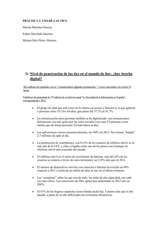 PRACTICA 2. USO DE LAS TICS.
Marina Martínez Huecas
Esther Moraleda Sánchez
Miriam Díez Pérez- Moreno.
1) Nivel de penetración de las tics en el mundo de hoy. ¿hay brecha
digital?
Seismillonesdeespañolessonya“comunicadoresdigitalespermanentes”yvivenconectadosalaredlas24
horas
Telefónicahapresentadola13ªedicióndesuinformeanual“LaSociedaddelaInformaciónenEspaña”,
correspondientea2012.
El grupo de edad que más crece en lo relativo al acceso a Internet es el que aglutina
a personas entre 55 y los 64 años, que pasan del 37,7% al 43,7%.
La comunicación entre personas también se ha digitalizado: nos comunicamos
diariamente con más gente por las redes sociales (con unas 23 personas como
media) que de forma personal (16 individuos al día).
Las aplicaciones crecen exponencialmente, un 140% en 2012. Nos hemos “bajado”
2,7 millones de apps al día.
La penetración de smartphones, con 63,2% de los usuarios de teléfono móvil, es la
más alta de la UE5, y sitúa a España como uno de los países con el parque de
telefonía móvil más avanzado del mundo.
El teléfono móvil es el motor de crecimiento de Internet, más del 43% de los
usuarios se conecta a través de estos terminales; un 210% más que en 2011.
El número de dispositivos móviles con conexión a Internet ha crecido un 68%
respecto a 2011 a razón de un millón de altas al mes en el último trimestre.
Las “autopistas” sobre las que circula todo, las redes de alta capacidad, son cada
vez más claves. Las conexiones de fibra óptica han aumentado en 2012 casi un
200%.
El 67% de los hogares españoles tienen banda ancha fija, 5 puntos más que el año
pasado, a pesar de un año difícil para las economías domésticas.
 