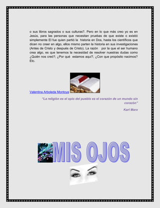 o sus libros sagrados o sus culturas?. Pero en lo que más creo yo es en
Jesús, para las personas que necesitan pruebas de que existe o existió
simplemente El fue quien partió la historia en Dos, hasta los científicos que
dicen no creer en algo, ellos mismo parten la historia en sus investigaciones
(Antes de Cristo y después de Cristo). La razón por la que el ser humano
crea algo, es que tenemos la necesidad de resolver nuestras dudas como
¿Quién nos creó?; ¿Por qué estamos aquí?, ¿Con que propósito nacimos?
Etc.
Valentina Arboleda Montoya
“La religión es el opio del pueblo es el corazón de un mundo sin
corazón”
Karl Marx
 