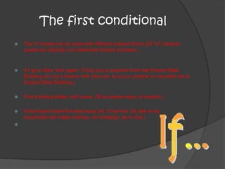 The first conditional
 The 'if' clause can be used with different present forms.(El "si" cláusula
puede ser utilizado con diferentes formas actuales.)
 If I go to New York again, I'll buy you a souvenir from the Empire State
Building. (si voy a Nueva York otra vez, te voy a comprar un recuerdo de el
Empire State Building.)
 If he's feeling better, he'll come. (Si se siente mejor, él vendrá.)
 If she hasn't heard the bad news yet, I'll tell her. (Si ella no ha
escuchado las malas noticias, sin embargo, se lo diré.)

 