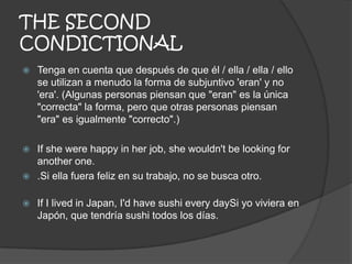 THE SECOND
CONDICTIONAL
 Tenga en cuenta que después de que él / ella / ella / ello
se utilizan a menudo la forma de subjuntivo 'eran' y no
'era'. (Algunas personas piensan que "eran" es la única
"correcta" la forma, pero que otras personas piensan
"era" es igualmente "correcto".)
 If she were happy in her job, she wouldn't be looking for
another one.
 .Si ella fuera feliz en su trabajo, no se busca otro.
 If I lived in Japan, I'd have sushi every daySi yo viviera en
Japón, que tendría sushi todos los días.
 