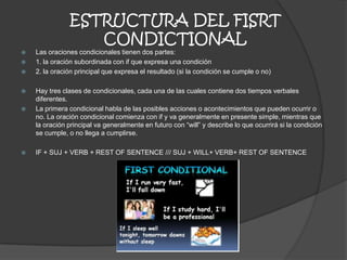 ESTRUCTURA DEL FISRT
CONDICTIONAL
 Las oraciones condicionales tienen dos partes:
 1. la oración subordinada con if que expresa una condición
 2. la oración principal que expresa el resultado (si la condición se cumple o no)
 Hay tres clases de condicionales, cada una de las cuales contiene dos tiempos verbales
diferentes.
 La primera condicional habla de las posibles acciones o acontecimientos que pueden ocurrir o
no. La oración condicional comienza con if y va generalmente en presente simple, mientras que
la oración principal va generalmente en futuro con “will” y describe lo que ocurrirá si la condición
se cumple, o no llega a cumplirse.
 IF + SUJ + VERB + REST OF SENTENCE /// SUJ + WILL+ VERB+ REST OF SENTENCE
 