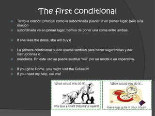 The first conditional
 Tanto la oración principal como la subordinada pueden ir en primer lugar, pero si la
oración
 subordinada va en primer lugar, hemos de poner una coma entre ambas.
 If she likes the dress, she will buy it
 La primera condicional puede usarse también para hacer sugerencias y dar
instrucciones o
 mandatos. En este uso se puede sustituir “will” por un modal o un imperativo.
 If you go to Rome, you might visit the Coliseum
 If you need my help, call me!
 