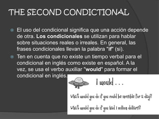 THE SECOND CONDICTIONAL
 El uso del condicional significa que una acción depende
de otra. Los condicionales se utilizan para hablar
sobre situaciones reales o irreales. En general, las
frases condicionales llevan la palabra "if" (si).
 Ten en cuenta que no existe un tiempo verbal para el
condicional en inglés como existe en español. A la
vez, se usa el verbo auxiliar "would" para formar el
condicional en inglés.
 