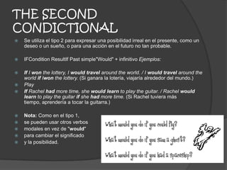 THE SECOND
CONDICTIONAL
 Se utiliza el tipo 2 para expresar una posibilidad irreal en el presente, como un
deseo o un sueño, o para una acción en el futuro no tan probable.
 IFCondition ResultIf Past simple"Would" + infinitivo Ejemplos:
 If I won the lottery, I would travel around the world. / I would travel around the
world if Iwon the lottery. (Si ganara la lotería, viajaría alrededor del mundo.)
 Play
 If Rachel had more time, she would learn to play the guitar. / Rachel would
learn to play the guitar if she had more time. (Si Rachel tuviera más
tiempo, aprendería a tocar la guitarra.)
 Nota: Como en el tipo 1,
 se pueden usar otros verbos
 modales en vez de "would"
 para cambiar el significado
 y la posibilidad.
 