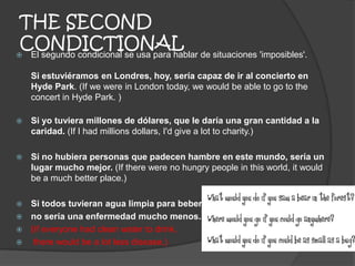 THE SECOND
CONDICTIONAL El segundo condicional se usa para hablar de situaciones 'imposibles'.
Si estuviéramos en Londres, hoy, sería capaz de ir al concierto en
Hyde Park. (If we were in London today, we would be able to go to the
concert in Hyde Park. )
 Si yo tuviera millones de dólares, que le daría una gran cantidad a la
caridad. (If I had millions dollars, I'd give a lot to charity.)
 Si no hubiera personas que padecen hambre en este mundo, sería un
lugar mucho mejor. (If there were no hungry people in this world, it would
be a much better place.)
 Si todos tuvieran agua limpia para beber,
 no sería una enfermedad mucho menos.
 (If everyone had clean water to drink,
 there would be a lot less disease.)
 