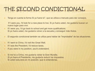 THE SECOND CONDICTIONAL
 Tenga en cuenta la forma Si yo fuera tú", que se utiliza a menudo para dar consejos.
If I were you, I'd look for a new place to live. Si yo fuera usted, me gustaría buscar un
nuevo lugar para vivir.
 If I were you, I'd go back to school and get more qualifications.
Si yo fuera usted, me gustaría volver a la escuela y conseguir más títulos.
 El segundo condicional también se utiliza para hablar de "improbable" de las situaciones.
 If I went to China, I'd visit the Great Wall.
 If I was the President, I'd reduce taxes.
 If you were in my position, you'd understand.
 Si me fui a China, me gustaría visitar la Gran Muralla.
Si yo fuera el Presidente, me gustaría reducir los impuestos.
Si usted estuviera en mi posición, que lo entenderías.
 