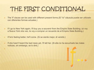THE FIRST CONDITIONAL
 The 'if' clause can be used with different present forms.(El "si" cláusula puede ser utilizado
con diferentes formas actuales.)
 If I go to New York again, I'll buy you a souvenir from the Empire State Building. (si voy
a Nueva York otra vez, te voy a comprar un recuerdo de el Empire State Building.)
 If he's feeling better, he'll come. (Si se siente mejor, él vendrá.)
 If she hasn't heard the bad news yet, I'll tell her. (Si ella no ha escuchado las malas
noticias, sin embargo, se lo diré.)

 