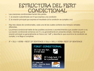 ESTRUCTURA DEL FISRT
CONDICTIONAL
 Las oraciones condicionales tienen dos partes:
 1. la oración subordinada con if que expresa una condición
 2. la oración principal que expresa el resultado (si la condición se cumple o no)
 Hay tres clases de condicionales, cada una de las cuales contiene dos tiempos verbales
diferentes.
 La primera condicional habla de las posibles acciones o acontecimientos que pueden ocurrir o no.
La oración condicional comienza con if y va generalmente en presente simple, mientras que la
oración principal va generalmente en futuro con “will” y describe lo que ocurrirá si la condición se
cumple, o no llega a cumplirse.
 IF + SUJ + VERB + REST OF SENTENCE /// SUJ + WILL+ VERB+ REST OF SENTENCE
 