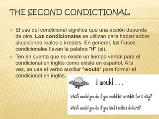 THE SECOND CONDICTIONAL
 El uso del condicional significa que una acción depende
de otra. Los condicionales se utilizan para hablar sobre
situaciones reales o irreales. En general, las frases
condicionales llevan la palabra "if" (si).
 Ten en cuenta que no existe un tiempo verbal para el
condicional en inglés como existe en español. A la
vez, se usa el verbo auxiliar "would" para formar el
condicional en inglés.
 