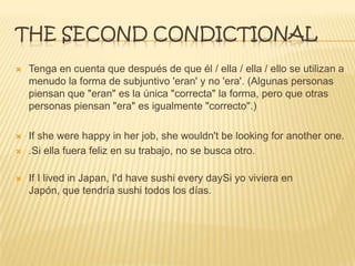 THE SECOND CONDICTIONAL
 Tenga en cuenta que después de que él / ella / ella / ello se utilizan a
menudo la forma de subjuntivo 'eran' y no 'era'. (Algunas personas
piensan que "eran" es la única "correcta" la forma, pero que otras
personas piensan "era" es igualmente "correcto".)
 If she were happy in her job, she wouldn't be looking for another one.
 .Si ella fuera feliz en su trabajo, no se busca otro.
 If I lived in Japan, I'd have sushi every daySi yo viviera en
Japón, que tendría sushi todos los días.
 