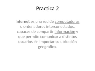 Practica 2
Internet es una red de computadoras
u ordenadores interconectados,
capaces de compartir información y
que permite comunicar a distintos
usuarios sin importar su ubicación
geográfica.
 