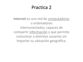 Practica 2
Internet es una red de computadoras
u ordenadores
interconectados, capaces de
compartir información y que permite
comunicar a distintos usuarios sin
importar su ubicación geográfica.
 