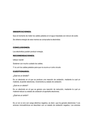 OBSERVACIONES:
Que al momento de meter los cables pelados en el agua mesclada con cloruro de sodio
Se obtiene energía de esta manera se comprueba la electrolisis
.
CONCLUSIONES:
Los electrolitos pueden producir energía.
RECOMENDACIONES:
Utilizar mandil
Sostener con mucho cuidado los cables.
Y no unir los cables pelados para que no ocurra un corto circuito
CUESTIONARIO:
¿Qué es un ánodo?
Es un electrodo en el que se produce una reacción de oxidación, mediante la cual un
material, al perder electrones, incrementa su estado de oxidación.
¿Qué es un cátodo?
Es un electrodo en el que se genera una reacción de reducción, mediante la cual un
material reduce su estado de oxidación al aportarle electrones.
¿Qué es un anión?
Es un ion (o ion) con carga eléctrica negativa, es decir, que ha ganado electrones.1 Los
aniones monoatómicos se describen con un estado de oxidación negativo. Los aniones
 