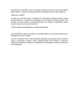 poli atómicos se describen como un conjunto de átomos unidos con una carga eléctrica
global negativa, variando su estado de oxidación individuales y tiene cargas negativas.
¿Qué es un catión?
Un catión es un ión (sea átomo o molécula) con carga eléctrica positiva, es decir, que ha
perdido electrones. Los cationes se describen con un estado de oxidación positivo. Esto
se debe a que han ganado o perdido electrones de su dotación, originalmente neutra,
fenómeno que se conoce como ionización.
¿Cómo ayudan los electrolitos en nuestro organismo?
Los electrolitos son sales que juegan un importante papel en los procesos bioquímicos y
fisiológicos del cuerpo humano.
El sodio y el potasio son los más importantes electrolitos del organismo como también el
cloruro y bicarbonato. Ayudan a entrar nutrientes dentro de las células y a sacar los
productos de deshecho, mantienen un equilibrio hídrico saludable y ayudan a estabilizar el
pH del organismo.
 