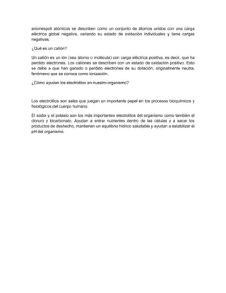 anionespoli atómicos se describen como un conjunto de átomos unidos con una carga
eléctrica global negativa, variando su estado de oxidación individuales y tiene cargas
negativas.
¿Qué es un catión?
Un catión es un ión (sea átomo o molécula) con carga eléctrica positiva, es decir, que ha
perdido electrones. Los cationes se describen con un estado de oxidación positivo. Esto
se debe a que han ganado o perdido electrones de su dotación, originalmente neutra,
fenómeno que se conoce como ionización.
¿Cómo ayudan los electrolitos en nuestro organismo?
Los electrolitos son sales que juegan un importante papel en los procesos bioquímicos y
fisiológicos del cuerpo humano.
El sodio y el potasio son los más importantes electrolitos del organismo como también el
cloruro y bicarbonato. Ayudan a entrar nutrientes dentro de las células y a sacar los
productos de deshecho, mantienen un equilibrio hídrico saludable y ayudan a estabilizar el
pH del organismo.
 