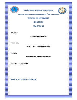 UNIVERSIDAD TECNICA DE MACHALA
FACULTAD DE CIENCIAS QUIMICAS Y DE LA SALUD
ESCUELA DE ENFERMERIA
BIOQUIMICA
PRACTICA #2
ALUMNA:
JESSICA HONORES
DOCENTE:
BIOQ. CARLOS GARCIA MSC
CURSO:
PRIMERO DE ENFERMERIA “B”
FECHA: 13/ 08/2013
MACHALA – EL ORO – ECUADOR
 