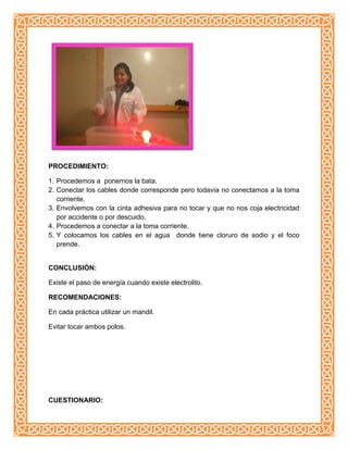 PROCEDIMIENTO:
1. Procedemos a ponernos la bata.
2. Conectar los cables donde corresponde pero todavía no conectamos a la toma
corriente.
3. Envolvemos con la cinta adhesiva para no tocar y que no nos coja electricidad
por accidente o por descuido.
4. Procedemos a conectar a la toma corriente.
5. Y colocamos los cables en el agua donde tiene cloruro de sodio y el foco
prende.
CONCLUSIÓN:
Existe el paso de energía cuando existe electrolito.
RECOMENDACIONES:
En cada práctica utilizar un mandil.
Evitar tocar ambos polos.
CUESTIONARIO:
 