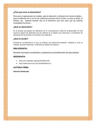 ¿Para qué sirve el electrolisis?
Sirve para el galvanizado de metales, para la obtención y refinación de muchos metales...
para la obtención de un sin fin de sustancias químicas como el Cloro, la sosa, el Sodio, el
Potasio, etc... Además también ese es el fenómeno que sirve para que las baterías
recargables funcionen...
¿Qué es electrolisis?
Es el proceso que separa los elementos de un compuesto por medio de la electricidad. En ella
ocurre la captura de electrones por los cationes en el cátodo (una reducción) y la liberación de
electrones por los aniones en el ánodo (una oxidación).
¿Qué es ánodo?
El ánodo es un electrodo en el que se produce una reacción de oxidación, mediante la cual un
material, al perder electrones, incrementa su estado de oxidación.
BIBLIOGRAFÍA:
Docente nos estuvo enseñando y explicando el procedimiento de esta práctica
WEBGRAFÍA:
https://es.wikipedia.org/wiki/%C3%81nodo
http://www.tecniccat.com/?id=4&idIdioma=1
AUTORIA FIRMA
Katherine Maldonado
 