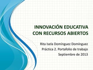 INNOVACIÓN EDUCATIVA
CON RECURSOS ABIERTOS
Rita Isela Domínguez Domínguez
Práctica 2. Portafolio de trabajo
Septiembre de 2013
 