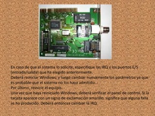 En caso de que el sistema lo solicite, especifique las IRQ y los puertos E/S
(entrada/salida) que ha elegido anteriormente.
Deberá reiniciar Windows, y luego cambiar nuevamente los parámetros ya que
es probable que el sistema no los haya admitido...
Por último, reinicie el equipo.
Una vez que haya reiniciado Windows, deberá verificar el panel de control. Si la
tarjeta aparece con un signo de exclamación amarillo, significa que alguna falla
se ha producido. Deberá entonces cambiar la IRQ.

 