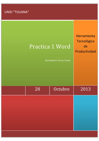 UNID “TIJUANA”

Practica 1 Word

Herramienta
Tecnológica
de
Productividad

Karla Beatriz Torres Tomas

28

Octubre

2013

 