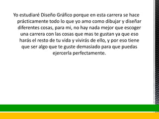 Yo estudiaré Diseño Gráfico porque en esta carrera se hace
prácticamente todo lo que yo amo como dibujar y diseñar
diferentes cosas, para mi, no hay nada mejor que escoger
una carrera con las cosas que mas te gustan ya que eso
harás el resto de tu vida y vivirás de ello, y por eso tiene
que ser algo que te guste demasiado para que puedas
ejercerla perfectamente.
