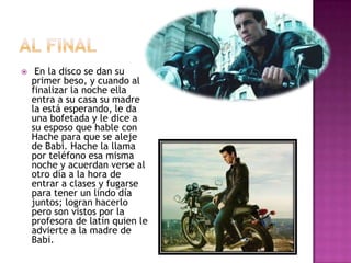 

En la disco se dan su
primer beso, y cuando al
finalizar la noche ella
entra a su casa su madre
la está esperando, le da
una bofetada y le dice a
su esposo que hable con
Hache para que se aleje
de Babi. Hache la llama
por teléfono esa misma
noche y acuerdan verse al
otro día a la hora de
entrar a clases y fugarse
para tener un lindo día
juntos; logran hacerlo
pero son vistos por la
profesora de latín quien le
advierte a la madre de
Babi.

 