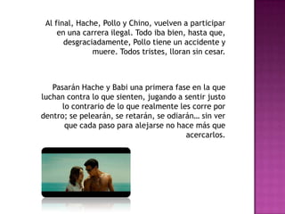 Al final, Hache, Pollo y Chino, vuelven a participar
en una carrera ilegal. Todo iba bien, hasta que,
desgraciadamente, Pollo tiene un accidente y
muere. Todos tristes, lloran sin cesar.

Pasarán Hache y Babi una primera fase en la que
luchan contra lo que sienten, jugando a sentir justo
lo contrario de lo que realmente les corre por
dentro; se pelearán, se retarán, se odiarán… sin ver
que cada paso para alejarse no hace más que
acercarlos.

 