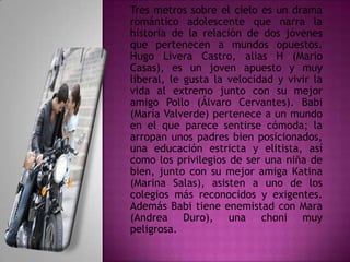 Tres metros sobre el cielo es un drama
romántico adolescente que narra la
historia de la relación de dos jóvenes
que pertenecen a mundos opuestos.
Hugo Livera Castro, alias H (Mario
Casas), es un joven apuesto y muy
liberal, le gusta la velocidad y vivir la
vida al extremo junto con su mejor
amigo Pollo (Álvaro Cervantes). Babi
(María Valverde) pertenece a un mundo
en el que parece sentirse cómoda; la
arropan unos padres bien posicionados,
una educación estricta y elitista, así
como los privilegios de ser una niña de
bien, junto con su mejor amiga Katina
(Marina Salas), asisten a uno de los
colegios más reconocidos y exigentes.
Además Babi tiene enemistad con Mara
(Andrea Duro), una choni muy
peligrosa.

 