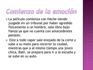  La

película comienza con Hache siendo
juzgado en un tribunal por haber agredido
físicamente a un hombre, sale libre bajo
fianza ya que no cuenta con antecedentes
penales.
 Este a todo vapor sale enojado de la corte y
sube a su moto para recorrer la ciudad,
mientras que a al mismo tiempo una joven
chica, Babi, se prepara para ir a la escuela y
se sube en su auto.

 