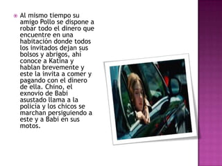 

Al mismo tiempo su
amigo Pollo se dispone a
robar todo el dinero que
encuentre en una
habitación donde todos
los invitados dejan sus
bolsos y abrigos, ahí
conoce a Katina y
hablan brevemente y
este la invita a comer y
pagando con el dinero
de ella. Chino, el
exnovio de Babi
asustado llama a la
policía y los chicos se
marchan persiguiendo a
este y a Babi en sus
motos.

 