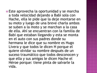  Este

aprovecha la oportunidad y se marcha
a toda velocidad dejando a Babi sola con
Hache, ella le pide que la deje montarse en
su moto y luego de una breve charla ambos
se suben a la moto y se marchan a la casa
de ella. Ahí se encuentran con la familia de
Babi que estaban llegando y esta se monta
en el auto con sus padres donde su
hermana le dice que su nombre es Hugo
Livera y que todos le dicen H porque el
quiere olvidar su nombre después de un
suceso traumático que todos desconocen y
que ella y sus amigas le dicen Hache el
Héroe porque: tiene pinta de salvarle la
vida.

 