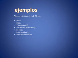 Algunos ejemplos de web 2,0 son:
•
•
•
•
•
•
•

Wikis
Blogs
Gestores CMS
Plataforma de elearning
Podcasts
Presentaciones
Marcadores sociales

 