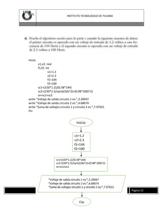 INSTITUTO TECNOLOGICO DE TIJUANA

Inicio
v1,v2: real
f1,f2: int
v1=1.2
v2=2.3
f1=144
f2=100
sc1=(150*1.2)/(0.38*144)
sc2=(230*2.3/sqrt(((56)^2)+(0.98*100)^2)
sv=sc1+sc2
write “Voltaje de salida circuito 1 es:”,3.28947
write “Voltaje de salida circuito 2 es:”,4.68674
write “Suma de voltajes circuito 1 y circuito 2 es:”,7.97621
Fin

INSTITUTO TECNOLOGICO DE TIJUANA

Página 13

 