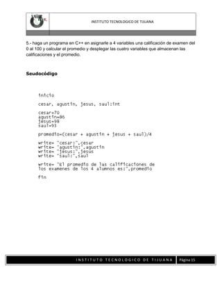 INSTITUTO TECNOLOGICO DE TIJUANA

5.- haga un programa en C++ en asignarle a 4 variables una calificación de examen del
0 al 100 y calcular el promedio y desplegar las cuatro variables que almacenan las
calificaciones y el promedio.

Seudocódigo

INSTITUTO TECNOLOGICO DE TIJUANA

Página 15

 