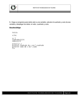 INSTITUTO TECNOLOGICO DE TIJUANA

6.- Haga un programa para darle valor a una variable, calcular el cuadrado y cubo de esa
variable y desplegar los datos: el valor, cuadrado y cubo.
Seudocódigo

INSTITUTO TECNOLOGICO DE TIJUANA

Página 18

 