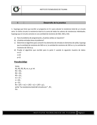 INSTITUTO TECNOLOGICO DE TIJUANA

5

Desarrollo de la practica

1.- Suponga que tiene que escribir un programa en C++ para calcular la resistencia total de un circuito
serie. En dicho circuito la resistencia total es la suma de todos los valores de resistencias individuales.
Suponga que el circuito consiste en una cantidad de resistores de 56Ω, 33Ω y 15Ω.
a) Para el problema de programación, ¿Cuántas salidas se requieren?
b) ¿Cuántas entradas tiene el problema?
c) Determine el algoritmo para convertir los elementos de entrada en elementos de salida. Suponga
que la cantidad de resistores de 56Ω es m, la cantidad de resistores de 33Ω es n y la cantidad de
resistores de 15Ω es p.
d) Pruebe el algoritmo que escribió para la parte C usando la siguiente muestra de datos:
m=17
n=24
p=12

Pseudocódigo
Inicio
R1, R2, R3, Rt, m, n, p: int
R1 = 56 ;
R2 = 33 ;
R3 = 15 ;
m = 17 ;
n = 24 ;
p = 12 ;
Rt = (𝑅1 ∗ 𝑚) + (𝑅2 ∗ 𝑛) + (𝑅3 ∗ 𝑝) ;
write “La resistencia total del circuito es=” , Rt ;
Fin

INSTITUTO TECNOLOGICO DE TIJUANA

Página 2

 
